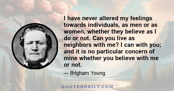 I have never altered my feelings towards individuals, as men or as women, whether they believe as I do or not. Can you live as neighbors with me? I can with you; and it is no particular concern of mine whether you