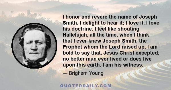 I honor and revere the name of Joseph Smith. I delight to hear it; I love it. I love his doctrine. I feel like shouting Hallelujah, all the time, when I think that I ever knew Joseph Smith, the Prophet whom the Lord