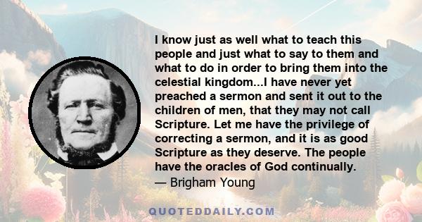 I know just as well what to teach this people and just what to say to them and what to do in order to bring them into the celestial kingdom...I have never yet preached a sermon and sent it out to the children of men,