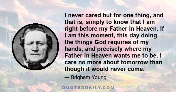 I never cared but for one thing, and that is, simply to know that I am right before my Father in Heaven. If I am this moment, this day doing the things God requires of my hands, and precisely where my Father in Heaven