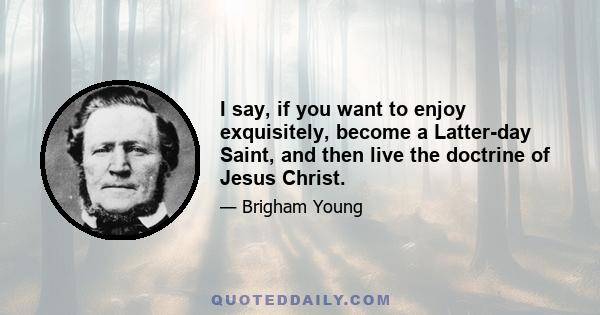 I say, if you want to enjoy exquisitely, become a Latter-day Saint, and then live the doctrine of Jesus Christ.