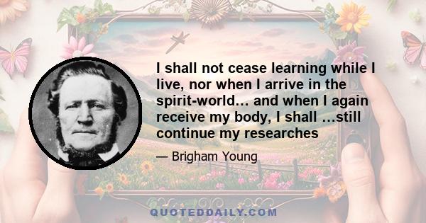 I shall not cease learning while I live, nor when I arrive in the spirit-world… and when I again receive my body, I shall …still continue my researches