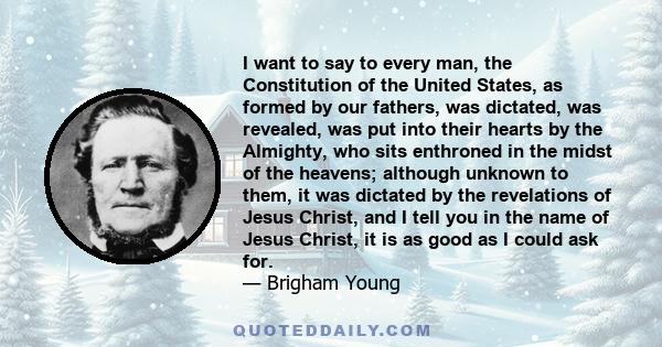 I want to say to every man, the Constitution of the United States, as formed by our fathers, was dictated, was revealed, was put into their hearts by the Almighty, who sits enthroned in the midst of the heavens;