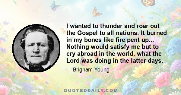 I wanted to thunder and roar out the Gospel to all nations. It burned in my bones like fire pent up... Nothing would satisfy me but to cry abroad in the world, what the Lord was doing in the latter days.