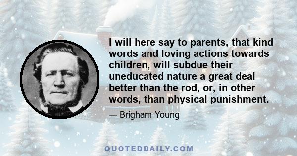 I will here say to parents, that kind words and loving actions towards children, will subdue their uneducated nature a great deal better than the rod, or, in other words, than physical punishment.