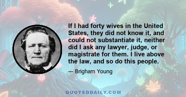 If I had forty wives in the United States, they did not know it, and could not substantiate it, neither did I ask any lawyer, judge, or magistrate for them. I live above the law, and so do this people.