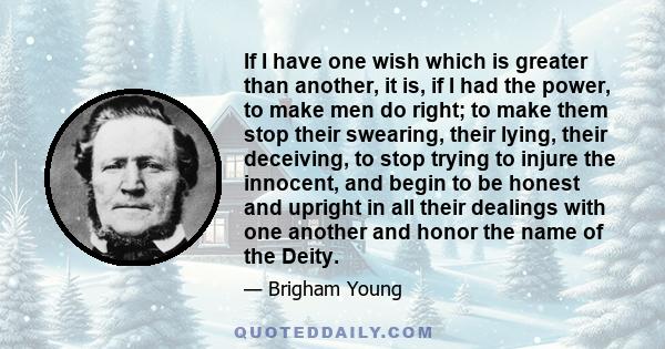 If I have one wish which is greater than another, it is, if I had the power, to make men do right; to make them stop their swearing, their lying, their deceiving, to stop trying to injure the innocent, and begin to be