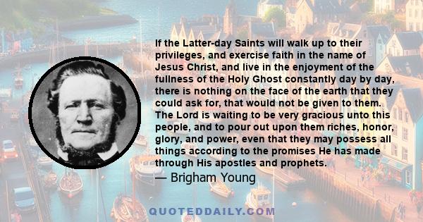 If the Latter-day Saints will walk up to their privileges, and exercise faith in the name of Jesus Christ, and live in the enjoyment of the fullness of the Holy Ghost constantly day by day, there is nothing on the face