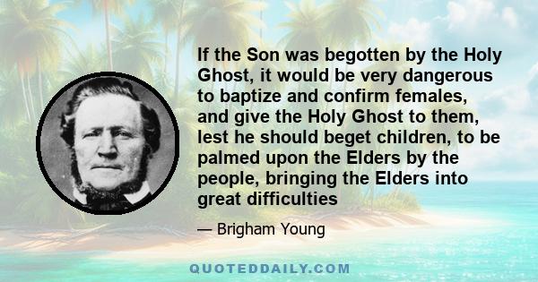 If the Son was begotten by the Holy Ghost, it would be very dangerous to baptize and confirm females, and give the Holy Ghost to them, lest he should beget children, to be palmed upon the Elders by the people, bringing