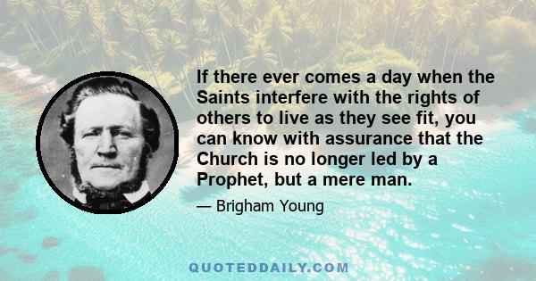 If there ever comes a day when the Saints interfere with the rights of others to live as they see fit, you can know with assurance that the Church is no longer led by a Prophet, but a mere man.