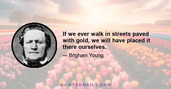 If we ever walk in streets paved with gold, we will have placed it there ourselves.