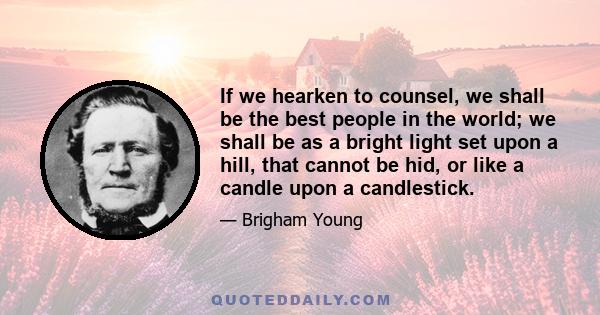 If we hearken to counsel, we shall be the best people in the world; we shall be as a bright light set upon a hill, that cannot be hid, or like a candle upon a candlestick.