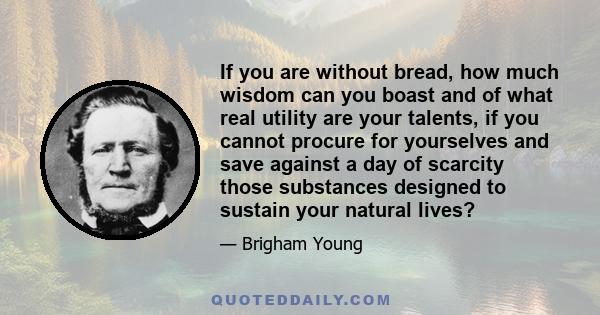 If you are without bread, how much wisdom can you boast and of what real utility are your talents, if you cannot procure for yourselves and save against a day of scarcity those substances designed to sustain your