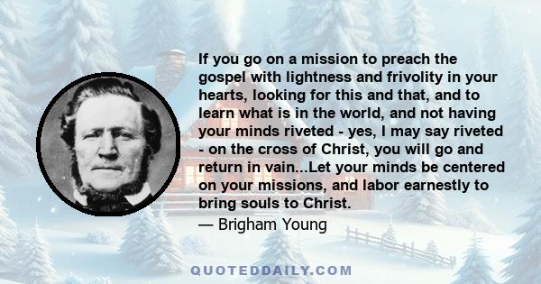 If you go on a mission to preach the gospel with lightness and frivolity in your hearts, looking for this and that, and to learn what is in the world, and not having your minds riveted - yes, I may say riveted - on the