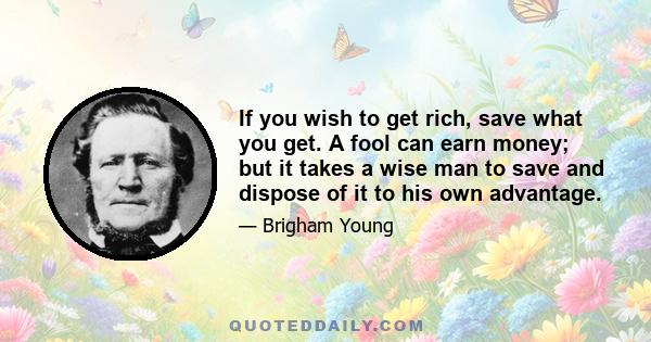 If you wish to get rich, save what you get. A fool can earn money; but it takes a wise man to save and dispose of it to his own advantage.