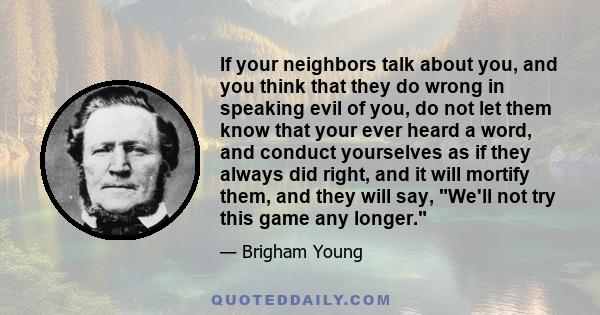 If your neighbors talk about you, and you think that they do wrong in speaking evil of you, do not let them know that your ever heard a word, and conduct yourselves as if they always did right, and it will mortify them, 