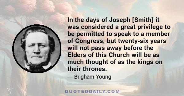 In the days of Joseph [Smith] it was considered a great privilege to be permitted to speak to a member of Congress, but twenty-six years will not pass away before the Elders of this Church will be as much thought of as