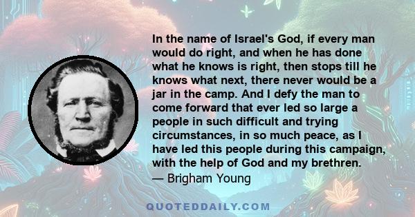 In the name of Israel's God, if every man would do right, and when he has done what he knows is right, then stops till he knows what next, there never would be a jar in the camp. And I defy the man to come forward that