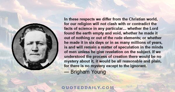 In these respects we differ from the Christian world, for our religion will not clash with or contradict the facts of science in any particular... whether the Lord found the earth empty and void, whether he made it out