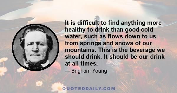 It is difficult to find anything more healthy to drink than good cold water, such as flows down to us from springs and snows of our mountains. This is the beverage we should drink. It should be our drink at all times.