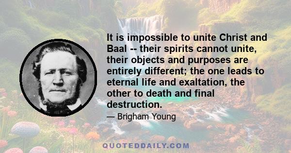 It is impossible to unite Christ and Baal -- their spirits cannot unite, their objects and purposes are entirely different; the one leads to eternal life and exaltation, the other to death and final destruction.