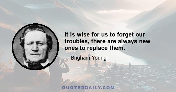 It is wise for us to forget our troubles, there are always new ones to replace them.