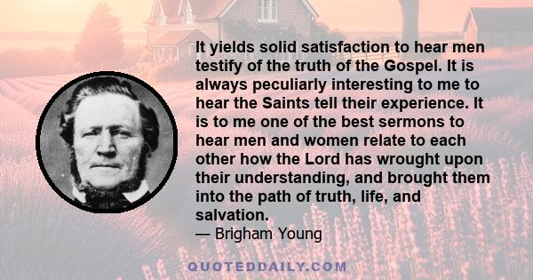 It yields solid satisfaction to hear men testify of the truth of the Gospel. It is always peculiarly interesting to me to hear the Saints tell their experience. It is to me one of the best sermons to hear men and women