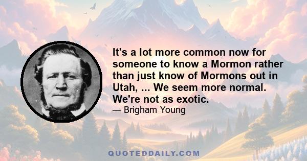 It's a lot more common now for someone to know a Mormon rather than just know of Mormons out in Utah, ... We seem more normal. We're not as exotic.