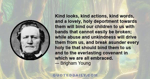 Kind looks, kind actions, kind words, and a lovely, holy deportment towards them will bind our children to us with bands that cannot easily be broken; while abuse and unkindness will drive them from us, and break