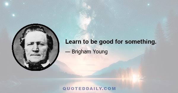 Learn to be good for something.