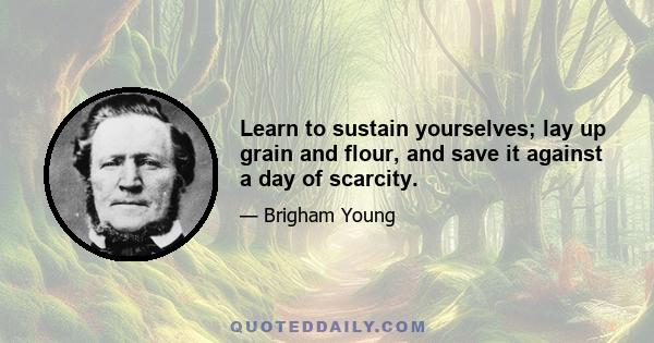 Learn to sustain yourselves; lay up grain and flour, and save it against a day of scarcity.