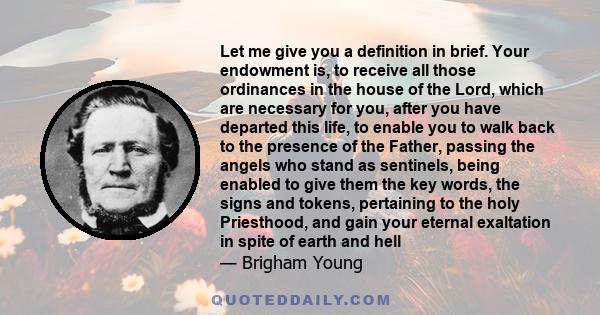 Let me give you a definition in brief. Your endowment is, to receive all those ordinances in the house of the Lord, which are necessary for you, after you have departed this life, to enable you to walk back to the