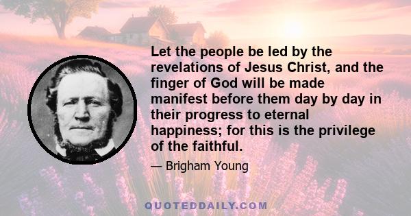 Let the people be led by the revelations of Jesus Christ, and the finger of God will be made manifest before them day by day in their progress to eternal happiness; for this is the privilege of the faithful.