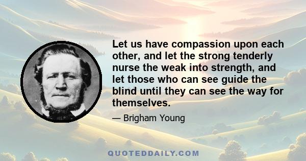 Let us have compassion upon each other, and let the strong tenderly nurse the weak into strength, and let those who can see guide the blind until they can see the way for themselves.