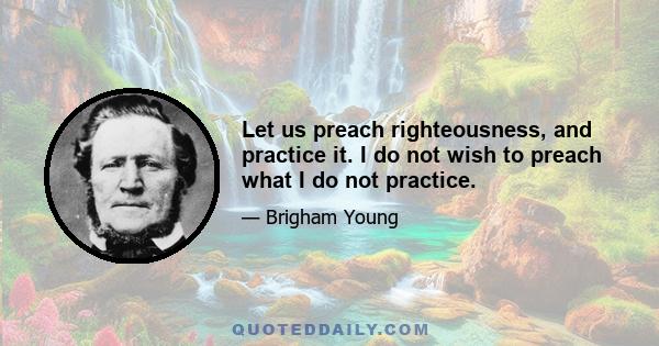 Let us preach righteousness, and practice it. I do not wish to preach what I do not practice.