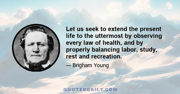 Let us seek to extend the present life to the uttermost by observing every law of health, and by properly balancing labor, study, rest and recreation.