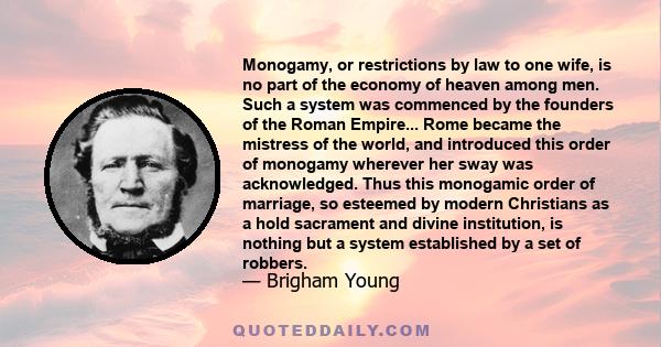 Monogamy, or restrictions by law to one wife, is no part of the economy of heaven among men. Such a system was commenced by the founders of the Roman Empire... Rome became the mistress of the world, and introduced this