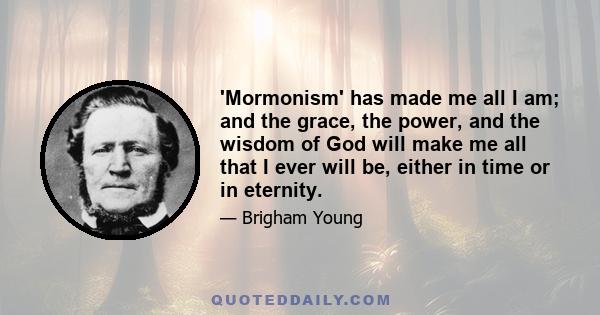 'Mormonism' has made me all I am; and the grace, the power, and the wisdom of God will make me all that I ever will be, either in time or in eternity.