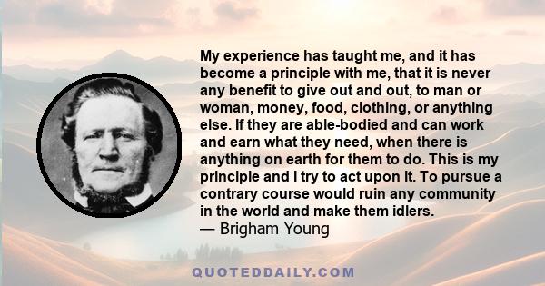 My experience has taught me, and it has become a principle with me, that it is never any benefit to give out and out, to man or woman, money, food, clothing, or anything else. If they are able-bodied and can work and