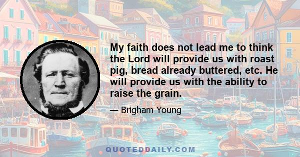 My faith does not lead me to think the Lord will provide us with roast pig, bread already buttered, etc. He will provide us with the ability to raise the grain.