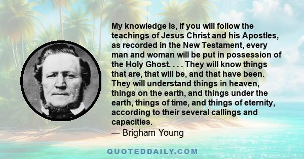 My knowledge is, if you will follow the teachings of Jesus Christ and his Apostles, as recorded in the New Testament, every man and woman will be put in possession of the Holy Ghost. . . . They will know things that