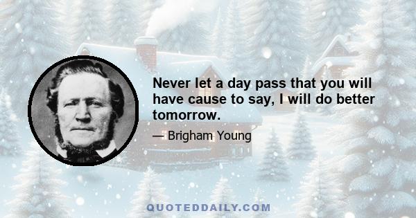 Never let a day pass that you will have cause to say, I will do better tomorrow.