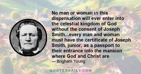 No man or woman in this dispensation will ever enter into the celestial kingdom of God without the consent of Joseph Smith...every man and woman must have the certificate of Joseph Smith, junior, as a passport to their