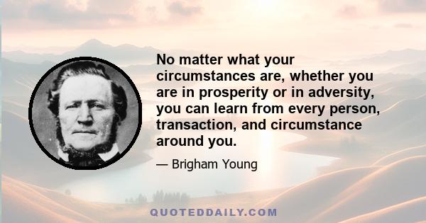 No matter what your circumstances are, whether you are in prosperity or in adversity, you can learn from every person, transaction, and circumstance around you.