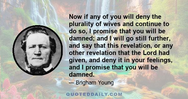 Now if any of you will deny the plurality of wives and continue to do so, I promise that you will be damned; and I will go still further, and say that this revelation, or any other revelation that the Lord had given,