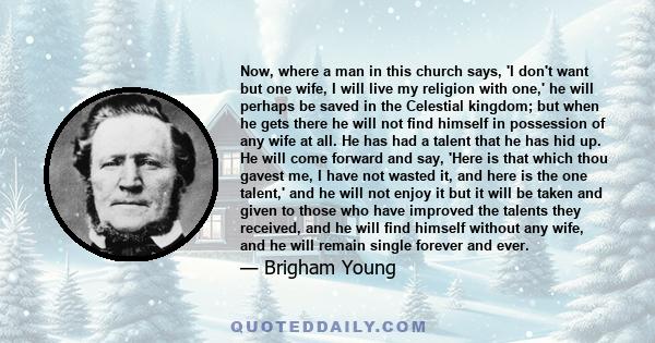 Now, where a man in this church says, 'I don't want but one wife, I will live my religion with one,' he will perhaps be saved in the Celestial kingdom; but when he gets there he will not find himself in possession of