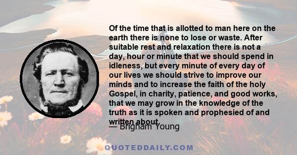 Of the time that is allotted to man here on the earth there is none to lose or waste. After suitable rest and relaxation there is not a day, hour or minute that we should spend in idleness, but every minute of every day 