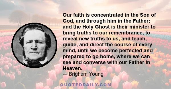 Our faith is concentrated in the Son of God, and through him in the Father; and the Holy Ghost is their minister to bring truths to our remembrance, to reveal new truths to us, and teach, guide, and direct the course of 