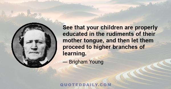 See that your children are properly educated in the rudiments of their mother tongue, and then let them proceed to higher branches of learning.