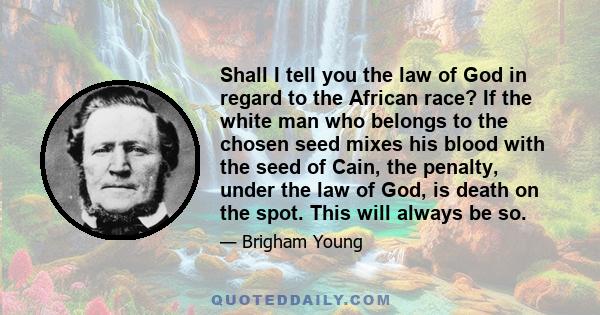 Shall I tell you the law of God in regard to the African race? If the white man who belongs to the chosen seed mixes his blood with the seed of Cain, the penalty, under the law of God, is death on the spot. This will